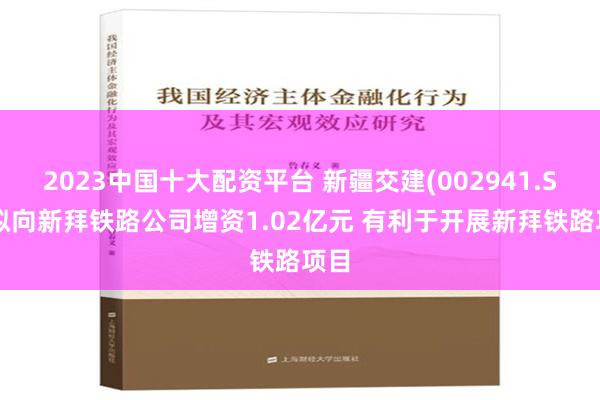 2023中国十大配资平台 新疆交建(002941.SZ)拟向新拜铁路公司增资1.02亿元 有利于开展新拜铁路项目