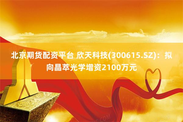 北京期货配资平台 欣天科技(300615.SZ)：拟向晶萃光学增资2100万元