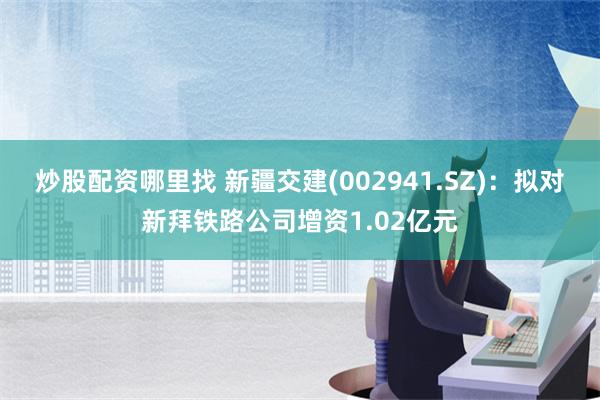 炒股配资哪里找 新疆交建(002941.SZ)：拟对新拜铁路公司增资1.02亿元