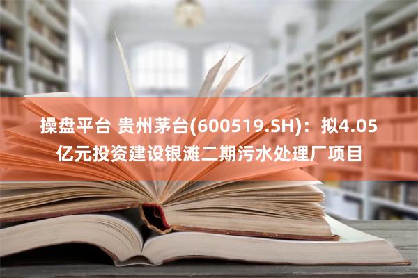 操盘平台 贵州茅台(600519.SH)：拟4.05亿元投资建设银滩二期污水处理厂项目