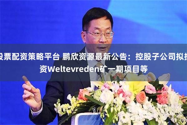 股票配资策略平台 鹏欣资源最新公告：控股子公司拟投资Weltevreden矿一期项目等