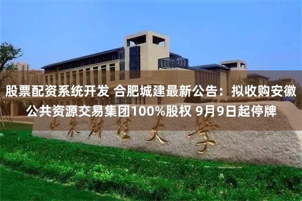 股票配资系统开发 合肥城建最新公告：拟收购安徽公共资源交易集团100%股权 9月9日起停牌