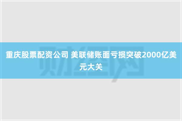 重庆股票配资公司 美联储账面亏损突破2000亿美元大关