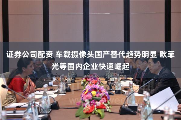 证券公司配资 车载摄像头国产替代趋势明显 欧菲光等国内企业快速崛起