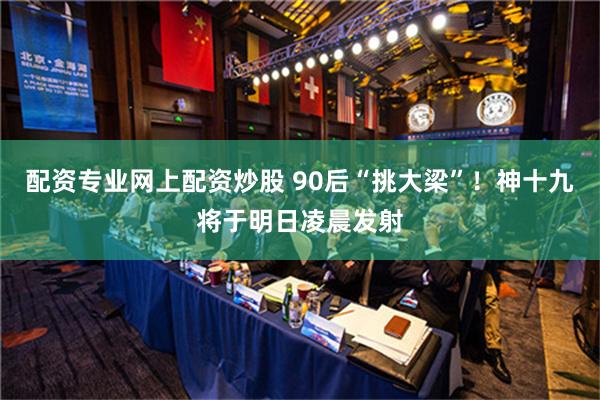 配资专业网上配资炒股 90后“挑大梁”！神十九将于明日凌晨发射