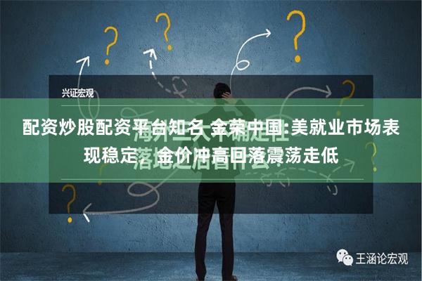 配资炒股配资平台知名 金荣中国:美就业市场表现稳定，金价冲高回落震荡走低