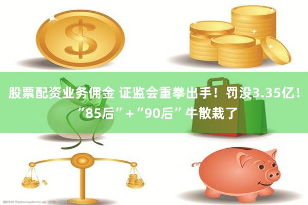 股票配资业务佣金 证监会重拳出手！罚没3.35亿！ “85后”+“90后”牛散栽了