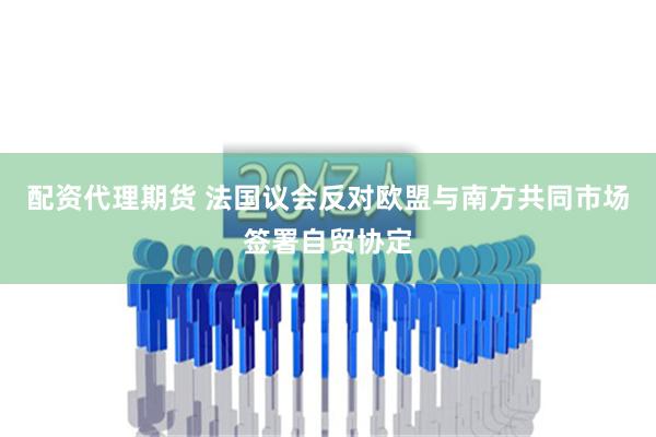 配资代理期货 法国议会反对欧盟与南方共同市场签署自贸协定