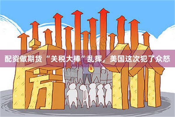 配资做期货 “关税大棒”乱挥，美国这次犯了众怒